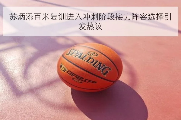 苏炳添百米复训进入冲刺阶段接力阵容选择引发热议