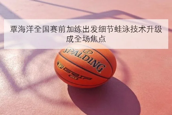 覃海洋全国赛前加练出发细节蛙泳技术升级成全场焦点