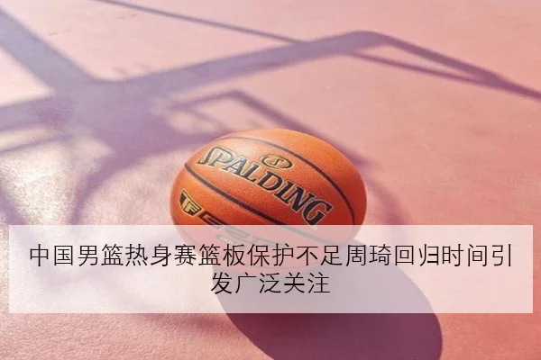 中国男篮热身赛篮板保护不足周琦回归时间引发广泛关注（kaiyun）