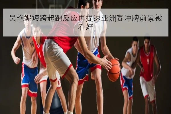 吴艳妮短跨起跑反应再提速亚洲赛冲牌前景被看好（kaiyun）
