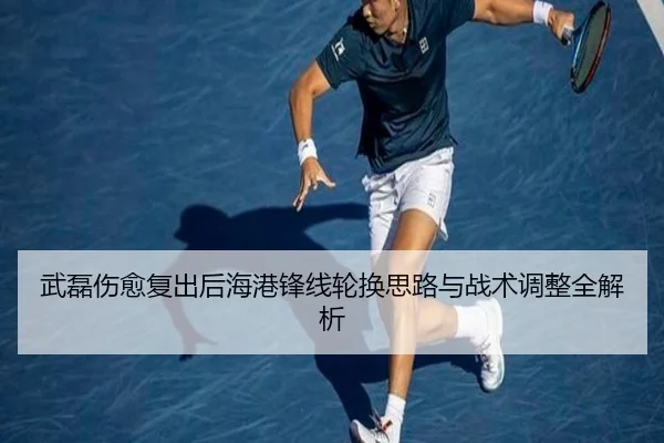 武磊伤愈复出后海港锋线轮换思路与战术调整全解析